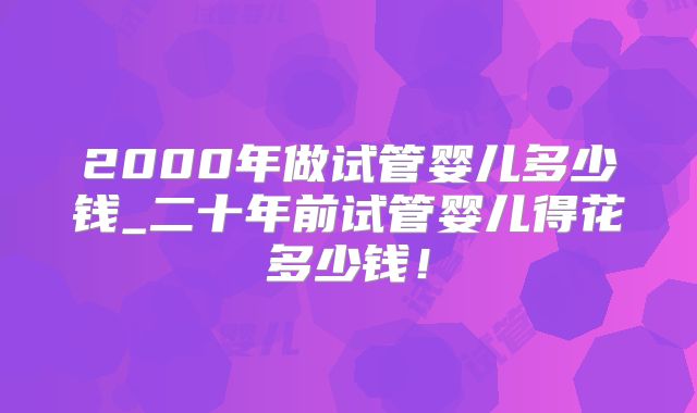 2000年做试管婴儿多少钱_二十年前试管婴儿得花多少钱！