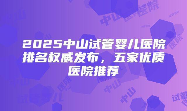 2025中山试管婴儿医院排名权威发布，五家优质医院推荐