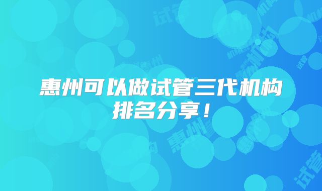 惠州可以做试管三代机构排名分享!