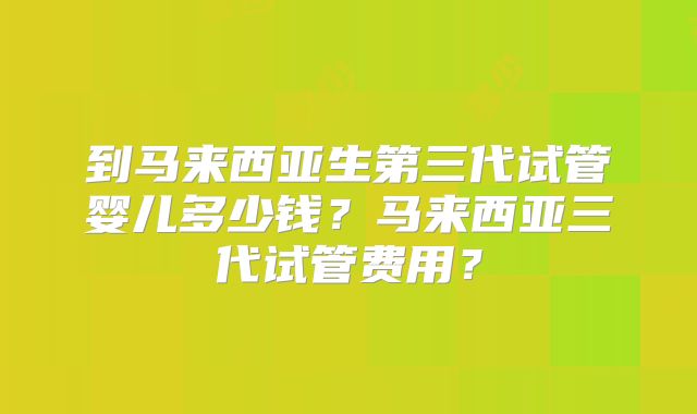 到马来西亚生第三代试管婴儿多少钱？马来西亚三代试管费用？