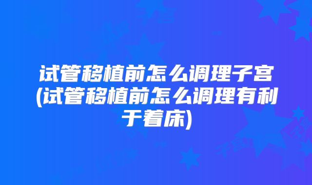 试管移植前怎么调理子宫(试管移植前怎么调理有利于着床)