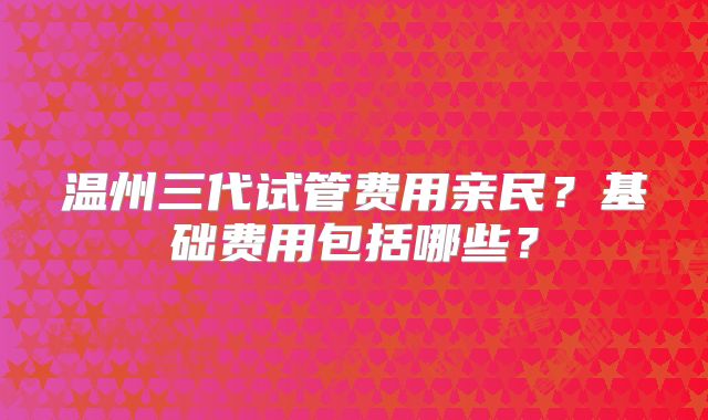 温州三代试管费用亲民？基础费用包括哪些？