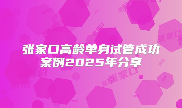 张家口高龄单身试管成功案例2025年分享