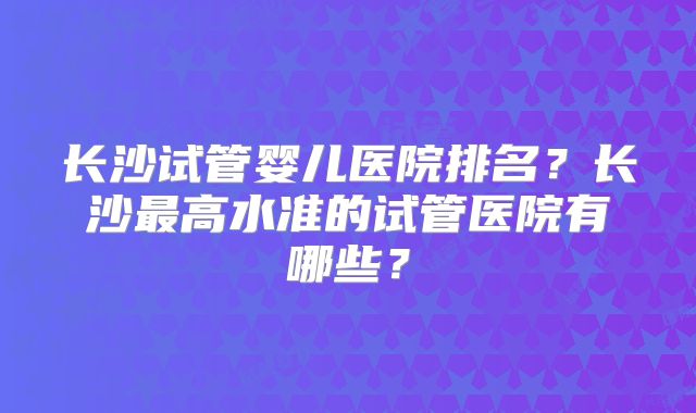 长沙试管婴儿医院排名？长沙最高水准的试管医院有哪些？