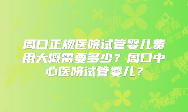 周口正规医院试管婴儿费用大概需要多少？周口中心医院试管婴儿？
