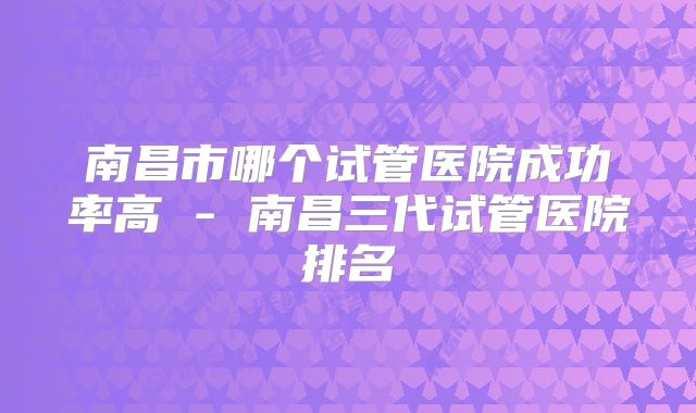 南昌市哪个试管医院成功率高 - 南昌三代试管医院排名