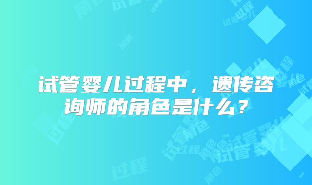 试管婴儿过程中，遗传咨询师的角色是什么？