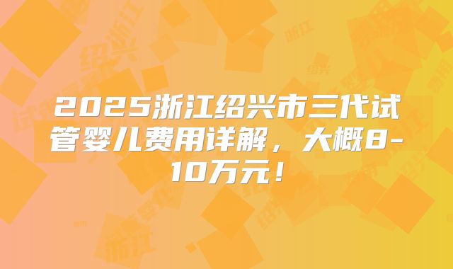 2025浙江绍兴市三代试管婴儿费用详解，大概8-10万元！
