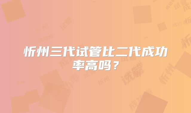 忻州三代试管比二代成功率高吗？