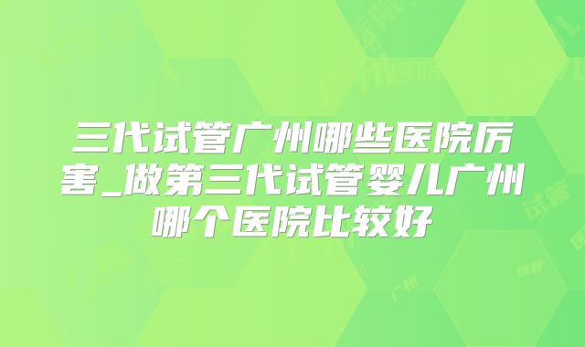 三代试管广州哪些医院厉害_做第三代试管婴儿广州哪个医院比较好