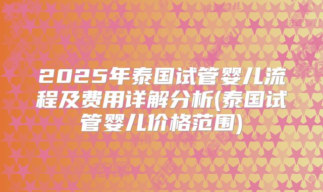 2025年泰国试管婴儿流程及费用详解分析(泰国试管婴儿价格范围)