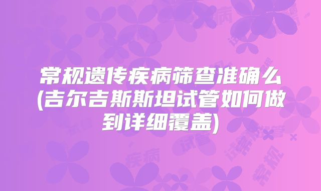 常规遗传疾病筛查准确么(吉尔吉斯斯坦试管如何做到详细覆盖)