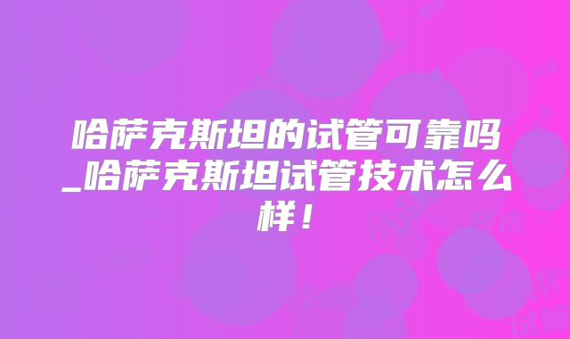 哈萨克斯坦的试管可靠吗_哈萨克斯坦试管技术怎么样！