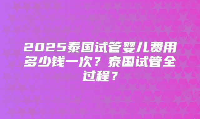 2025泰国试管婴儿费用多少钱一次？泰国试管全过程？