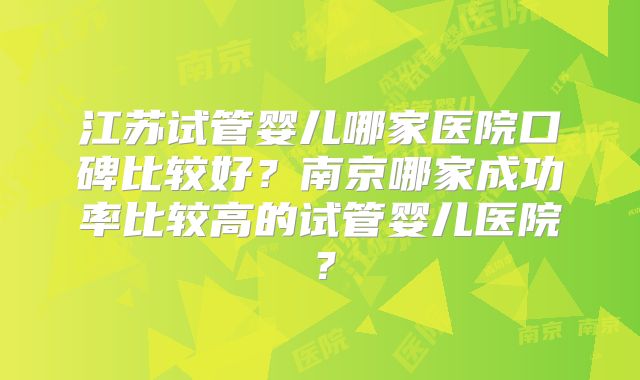 江苏试管婴儿哪家医院口碑比较好？南京哪家成功率比较高的试管婴儿医院？
