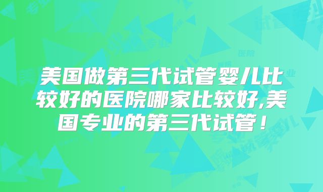 美国做第三代试管婴儿比较好的医院哪家比较好,美国专业的第三代试管！