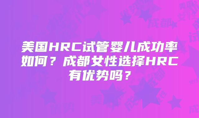 美国HRC试管婴儿成功率如何？成都女性选择HRC有优势吗？