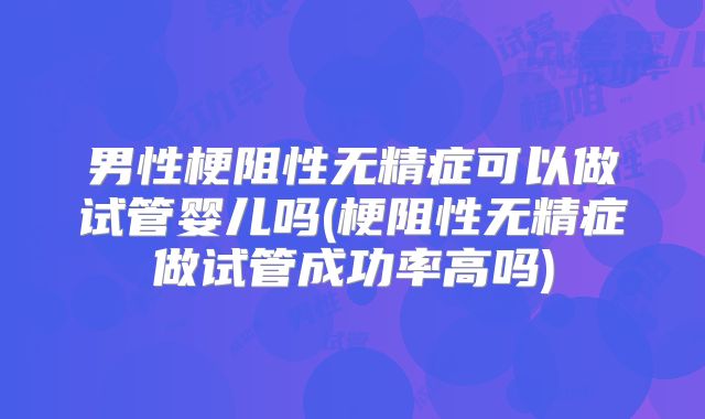 男性梗阻性无精症可以做试管婴儿吗(梗阻性无精症做试管成功率高吗)