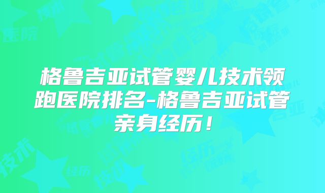格鲁吉亚试管婴儿技术领跑医院排名-格鲁吉亚试管亲身经历！