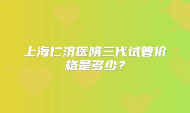 上海仁济医院三代试管价格是多少？
