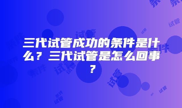 三代试管成功的条件是什么？三代试管是怎么回事？