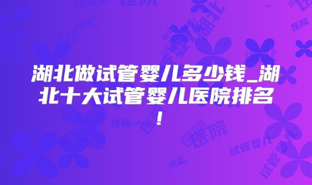 湖北做试管婴儿多少钱_湖北十大试管婴儿医院排名！