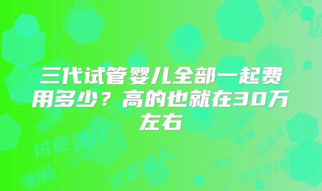 三代试管婴儿全部一起费用多少?高的也就在30万左右