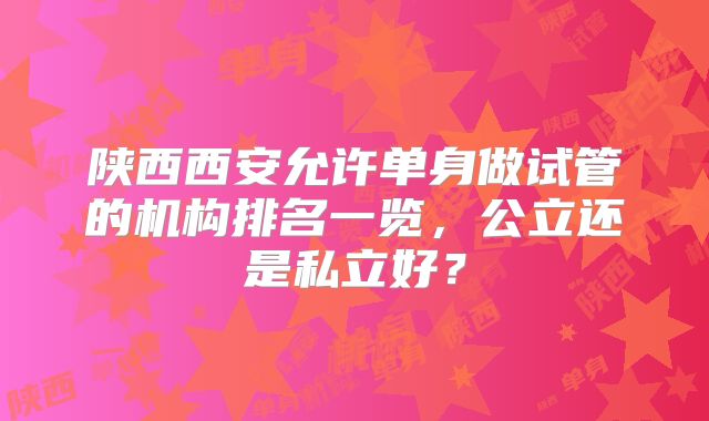 陕西西安允许单身做试管的机构排名一览，公立还是私立好？
