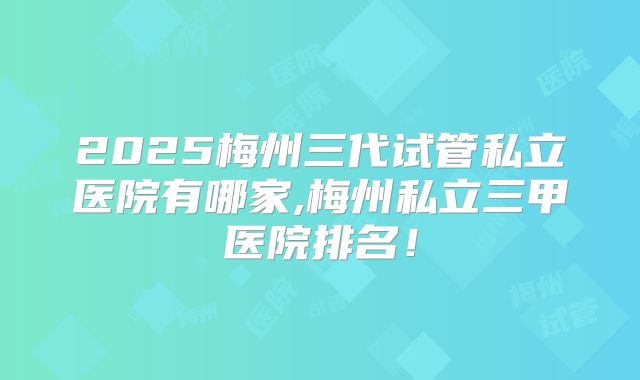 2025梅州三代试管私立医院有哪家,梅州私立三甲医院排名!