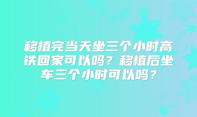 移植完当天坐三个小时高铁回家可以吗?移植后坐车三个小时可以吗?