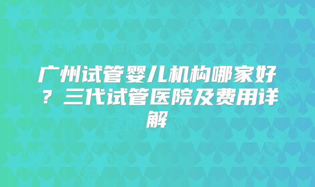 广州试管婴儿机构哪家好？三代试管医院及费用详解