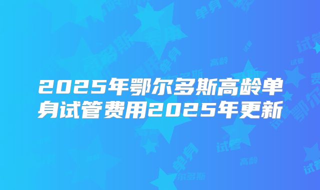 2025年鄂尔多斯高龄单身试管费用2025年更新