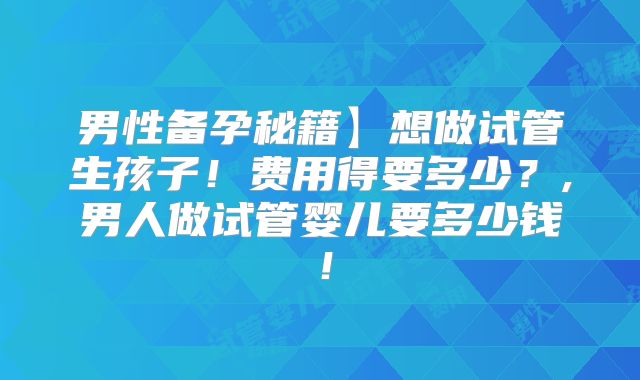 男性备孕秘籍】想做试管生孩子!费用得要多少?,男人做试管婴儿要多少钱!