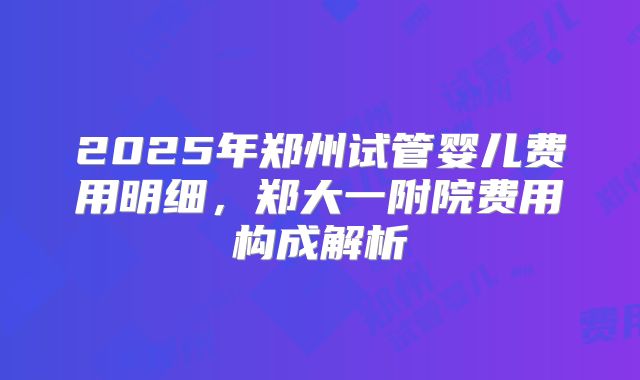 2025年郑州试管婴儿费用明细,郑大一附院费用构成解析