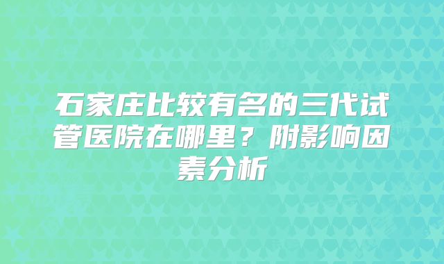石家庄比较有名的三代试管医院在哪里？附影响因素分析