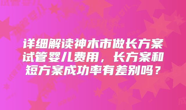 详细解读神木市做长方案试管婴儿费用，长方案和短方案成功率有差别吗？