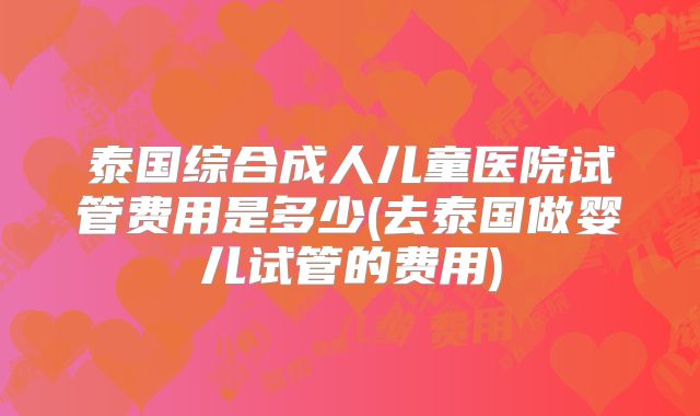 泰国综合成人儿童医院试管费用是多少(去泰国做婴儿试管的费用)