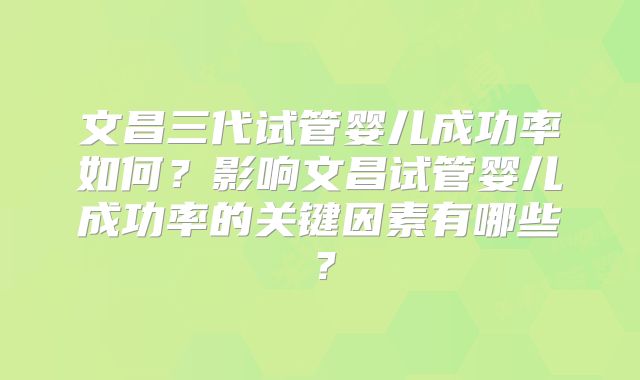 文昌三代试管婴儿成功率如何？影响文昌试管婴儿成功率的关键因素有哪些？