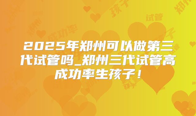 2025年郑州可以做第三代试管吗_郑州三代试管高成功率生孩子!