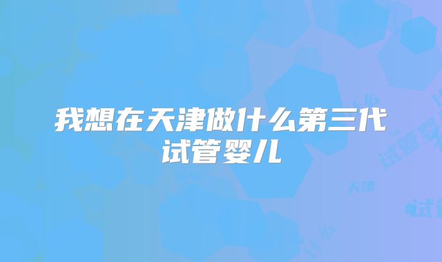 我想在天津做什么第三代试管婴儿
