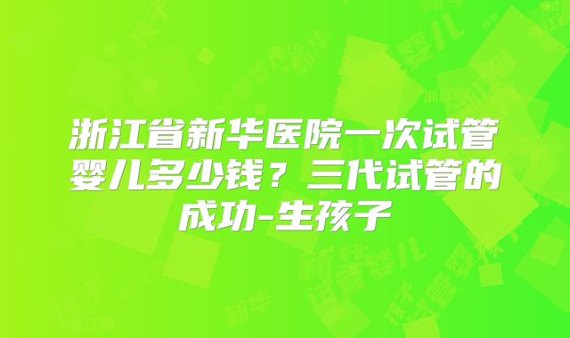 浙江省新华医院一次试管婴儿多少钱？三代试管的成功-生孩子