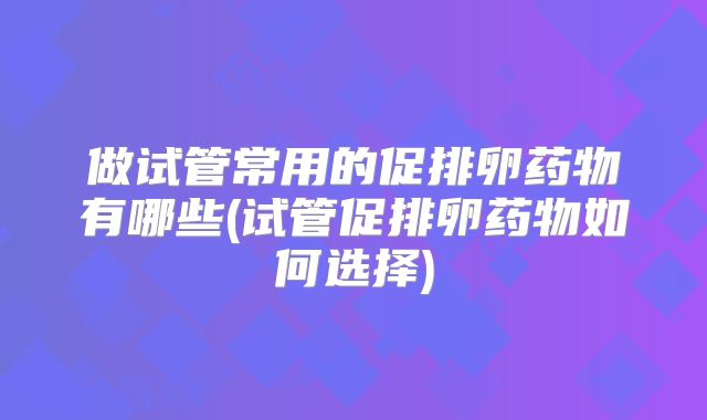 做试管常用的促排卵药物有哪些(试管促排卵药物如何选择)