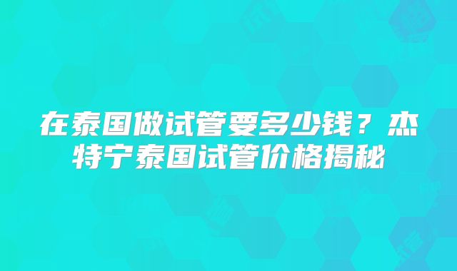 在泰国做试管要多少钱？杰特宁泰国试管价格揭秘