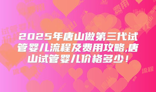 2025年唐山做第三代试管婴儿流程及费用攻略,唐山试管婴儿价格多少！