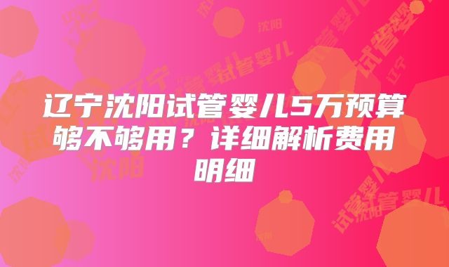 辽宁沈阳试管婴儿5万预算够不够用？详细解析费用明细