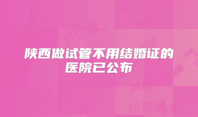 陕西做试管不用结婚证的医院已公布