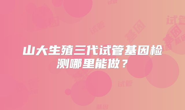 山大生殖三代试管基因检测哪里能做？