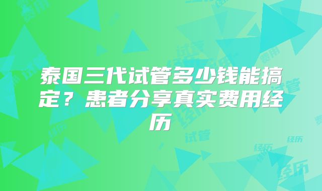 泰国三代试管多少钱能搞定?患者分享真实费用经历