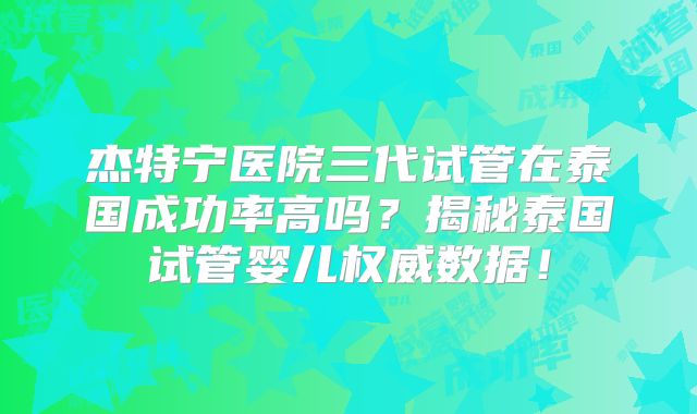 杰特宁医院三代试管在泰国成功率高吗？揭秘泰国试管婴儿权威数据！