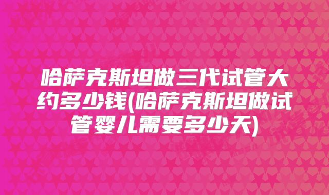 哈萨克斯坦做三代试管大约多少钱(哈萨克斯坦做试管婴儿需要多少天)